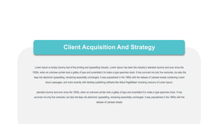 Client Acquisition And Strategy
Lorem Ipsum is simply dummy text of the printing and typesetting industry. Lorem Ipsum has been the industry's standard dummy text ever since the
1500s, when an unknown printer took a galley of type and scrambled it to make a type specimen book. It has survived not only five centuries, but also the
leap into electronic typesetting, remaining essentially unchanged. It was popularised in the 1960s with the release of Letraset sheets containing Lorem
Ipsum passages, and more recently with desktop publishing software like Aldus PageMaker including versions of Lorem Ipsum.
standard dummy text ever since the 1500s, when an unknown printer took a galley of type and scrambled it to make a type specimen book. It has
survived not only five centuries, but also the leap into electronic typesetting, remaining essentially unchanged. It was popularised in the 1960s with the
release of Letraset sheets
 