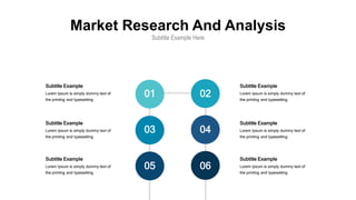 Market Research And Analysis
Subtitle Example Here
Subtitle Example
Lorem Ipsum is simply dummy text of
the printing and typesetting
Subtitle Example
Lorem Ipsum is simply dummy text of
the printing and typesetting
Subtitle Example
Lorem Ipsum is simply dummy text of
the printing and typesetting
Subtitle Example
Lorem Ipsum is simply dummy text of
the printing and typesetting
Subtitle Example
Lorem Ipsum is simply dummy text of
the printing and typesetting
Subtitle Example
Lorem Ipsum is simply dummy text of
the printing and typesetting
01 02
03 04
05 06
 