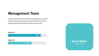 Management Team
Lorem Ipsum is simply dummy text of the printing and typesetting industry. Lorem Ipsum
has been the industry's standard dummy text ever since the 1500s, when an unknown
printer took a galley of type and scrambled it to make a type specimen book.
Option 01
Option 02
92%
67%
David Millar
Simple text Here
 