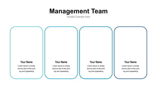 Management Team
Subtitle Example Here
Your Name
Lorem Ipsum is simply
dummy text of the print
ing and typesetting
Your Name
Lorem Ipsum is simply
dummy text of the print
ing and typesetting
Your Name
Lorem Ipsum is simply
dummy text of the print
ing and typesetting
Your Name
Lorem Ipsum is simply
dummy text of the print
ing and typesetting
 