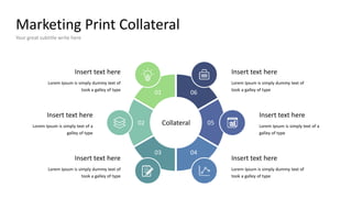 Marketing Print Collateral
Your great subtitle write here
Lorem Ipsum is simply dummy text of
took a galley of type
Insert text here
Lorem Ipsum is simply text of a
galley of type
Insert text here
Lorem Ipsum is simply dummy text of
took a galley of type
Insert text here
Lorem Ipsum is simply dummy text of
took a galley of type
Insert text here
Lorem Ipsum is simply text of a
galley of type
Insert text here
Lorem Ipsum is simply dummy text of
took a galley of type
Insert text here
Collateral
01 06
03 04
02 05
 