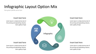 Infographic Layout Option Mix
Your great subtitle write here
1
2
3
4
Insert text here
Lorem Ipsum is simply dummy text of
the printing and typesetting industry.
took a galley of type
Insert text here
Lorem Ipsum is simply dummy text of
the printing and typesetting industry.
took a galley of type
Insert text here
Lorem Ipsum is simply dummy text of
the printing and typesetting industry.
took a galley of type
Insert text here
Lorem Ipsum is simply dummy text of
the printing and typesetting industry.
took a galley of type
Infographic
 