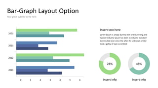 Bar-Graph Layout Option
Your great subtitle write here
2021
2022
2023
2023
1 2 3 4 5
0 6
Insert text here
Lorem Ipsum is simply dummy text of the printing and
typeset industry Ipsum has been to industry standard
dummy text ever since the when for unknown printer
took a galley of type scrambled
Insert Info Insert Info
28% 48%
 