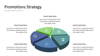 Promotions Strategy
Your great subtitle write here
Insert text here
Lorem Ipsum is simply dummy text of
the printing and typesetting industry.
took a galley of type
Insert text here
Lorem Ipsum is simply dummy text of
the printing and typesetting industry.
took a galley of type
Insert text here
Lorem Ipsum is simply dummy text of
the printing and typesetting industry.
took a galley of type
Insert text here
Lorem Ipsum is simply dummy text of
the printing and typesetting industry.
took a galley of type
Insert text here
Lorem Ipsum is simply dummy text of
the printing and typesetting industry.
took a galley of type
 