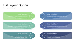 List Layout Option
Your great subtitle write here
Insert text here
Lorem Ipsum is simply dummy text to the print
and when an unknown printer
04
Insert text here
Lorem Ipsum is simply dummy text to the print
and when an unknown printer
05
Insert text here
Lorem Ipsum is simply dummy text to the print
and when an unknown printer
01
Insert text here
Lorem Ipsum is simply dummy text to the print
and when an unknown printer
02
Insert text here
Lorem Ipsum is simply dummy text to the print
and when an unknown printer
03
Insert text here
Lorem Ipsum is simply dummy text to the print
and when an unknown printer
06
 