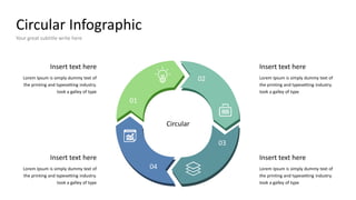 Circular Infographic
Your great subtitle write here
Insert text here
Lorem Ipsum is simply dummy text of
the printing and typesetting industry.
took a galley of type
Insert text here
Lorem Ipsum is simply dummy text of
the printing and typesetting industry.
took a galley of type
Insert text here
Lorem Ipsum is simply dummy text of
the printing and typesetting industry.
took a galley of type
Insert text here
Lorem Ipsum is simply dummy text of
the printing and typesetting industry.
took a galley of type
Circular
01
02
03
04
 