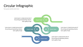 Circular Infographic
Your great subtitle write here
Lorem Ipsum is simply dummy text of
the printing and typesetting industry.
took a galley of type
Insert text
Insert text Insert text
Insert text
03 02
01
04
Lorem Ipsum is simply dummy text of
the printing and typesetting industry.
took a galley of type
Lorem Ipsum is simply dummy text of
the printing and typesetting industry.
took a galley of type
Lorem Ipsum is simply dummy text of
the printing and typesetting industry.
took a galley of type
 