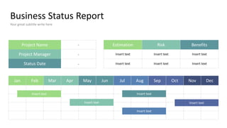 Business Status Report
Your great subtitle write here
Project Name
Project Manager
Status Date
Jan Feb Mar Apr May Jun Jul Aug Sep Oct Nov Dec
Insert text
Insert text
Insert text
Insert text
Insert text
Estimation Risk Benefits
Insert text
Insert text
Insert text
Insert text
Insert text
Insert text
-
-
-
 