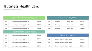 Business Health Card
Your great subtitle write here
Testing
Planning
Analysis
Milestones & Key Dates
01
02
03
Insert text
Insert text
Insert text
05 Jan
02 Feb
08 Mar
Notes & To Do List
01
02
03
Lorem Ipsum is simply text of
Lorem Ipsum is simply text of
Lorem Ipsum is simply text of
05 Jan
02 Feb
08 Mar
Lorem Ipsum is simply text of
Lorem Ipsum is simply text of
Lorem Ipsum is simply text of
Open Action & Change Requests
01
02
03
05 Jan
02 Feb
08 Mar
Top 4 Concerns (Risk & Issues)
Lorem Ipsum is simply text of
Lorem Ipsum is simply text of
Lorem Ipsum is simply text of
01
02
03
05 Jan
02 Feb
08 Mar
Lorem Ipsum is simply text of
04 01 Apr
 