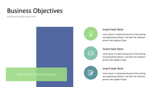 Business Objectives
Your great subtitle write here
Insert text Here
Lorem Ipsum is simply dummy text of the printing
and typesetting industry. I has been the industry's
printer took a galley of type
Insert text Here
Lorem Ipsum is simply dummy text of the printing
and typesetting industry. I has been the industry's
printer took a galley of type
Insert text Here
Lorem Ipsum is simply dummy text of the printing
and typesetting industry. I has been the industry's
printer took a galley of type
What We Are Trying To Achieve
 