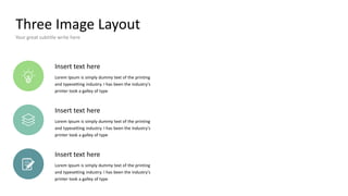 Three Image Layout
Your great subtitle write here
Insert text here
Lorem Ipsum is simply dummy text of the printing
and typesetting industry. I has been the industry's
printer took a galley of type
Insert text here
Lorem Ipsum is simply dummy text of the printing
and typesetting industry. I has been the industry's
printer took a galley of type
Insert text here
Lorem Ipsum is simply dummy text of the printing
and typesetting industry. I has been the industry's
printer took a galley of type
 