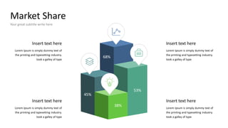 Market Share
Your great subtitle write here
Insert text here
Lorem Ipsum is simply dummy text of
the printing and typesetting industry.
took a galley of type
Insert text here
Lorem Ipsum is simply dummy text of
the printing and typesetting industry.
took a galley of type
Lorem Ipsum is simply dummy text of
the printing and typesetting industry.
took a galley of type
Insert text here
Insert text here
Lorem Ipsum is simply dummy text of
the printing and typesetting industry.
took a galley of type
38%
45%
53%
68%
 
