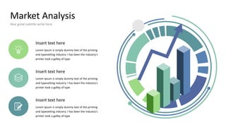 Market Analysis
Your great subtitle write here
Insert text here
Lorem Ipsum is simply dummy text of the printing
and typesetting industry. I has been the industry's
printer took a galley of type
Insert text here
Lorem Ipsum is simply dummy text of the printing
and typesetting industry. I has been the industry's
printer took a galley of type
Insert text here
Lorem Ipsum is simply dummy text of the printing
and typesetting industry. I has been the industry's
printer took a galley of type
 