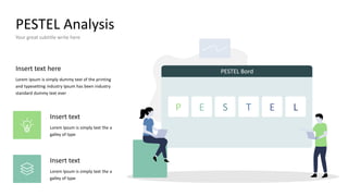 PESTEL Analysis
Your great subtitle write here
P E S T E L
PESTEL Bord
Insert text here
Lorem Ipsum is simply dummy text of the printing
and typesetting industry Ipsum has been industry
standard dummy text ever
Insert text
Lorem Ipsum is simply text the a
galley of type
Insert text
Lorem Ipsum is simply text the a
galley of type
 