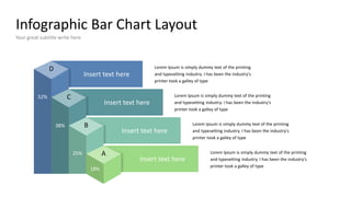 Infographic Bar Chart Layout
Your great subtitle write here
A
B
C
D
18%
25%
38%
52%
Insert text here
Lorem Ipsum is simply dummy text of the printing
and typesetting industry. I has been the industry's
printer took a galley of type
Insert text here
Insert text here
Insert text here
Lorem Ipsum is simply dummy text of the printing
and typesetting industry. I has been the industry's
printer took a galley of type
Lorem Ipsum is simply dummy text of the printing
and typesetting industry. I has been the industry's
printer took a galley of type
Lorem Ipsum is simply dummy text of the printing
and typesetting industry. I has been the industry's
printer took a galley of type
 