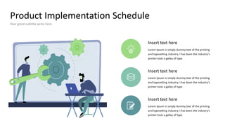 Product Implementation Schedule
Your great subtitle write here
Insert text here
Lorem Ipsum is simply dummy text of the printing
and typesetting industry. I has been the industry's
printer took a galley of type
Insert text here
Lorem Ipsum is simply dummy text of the printing
and typesetting industry. I has been the industry's
printer took a galley of type
Insert text here
Lorem Ipsum is simply dummy text of the printing
and typesetting industry. I has been the industry's
printer took a galley of type
 