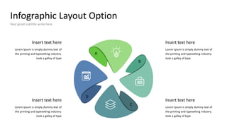 Infographic Layout Option
Your great subtitle write here
Insert text here
Lorem Ipsum is simply dummy text of
the printing and typesetting industry.
took a galley of type
Insert text here
Lorem Ipsum is simply dummy text of
the printing and typesetting industry.
took a galley of type
Insert text here
Lorem Ipsum is simply dummy text of
the printing and typesetting industry.
took a galley of type
Insert text here
Lorem Ipsum is simply dummy text of
the printing and typesetting industry.
took a galley of type
A
B
C
D
 