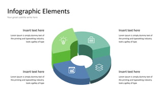 Infographic Elements
Your great subtitle write here
Insert text here
Lorem Ipsum is simply dummy text of
the printing and typesetting industry.
took a galley of type
Insert text here
Lorem Ipsum is simply dummy text of
the printing and typesetting industry.
took a galley of type
Insert text here
Lorem Ipsum is simply dummy text of
the printing and typesetting industry.
took a galley of type
Insert text here
Lorem Ipsum is simply dummy text of
the printing and typesetting industry.
took a galley of type
 