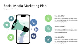 Social Media Marketing Plan
Your great subtitle write here
Insert text here
Lorem Ipsum is simply dummy text of the printing
and typesetting industry. I has been the industry's
printer took a galley of type
Insert text here
Lorem Ipsum is simply dummy text of the printing
and typesetting industry. I has been the industry's
printer took a galley of type
Insert text here
Lorem Ipsum is simply dummy text of the printing
and typesetting industry. I has been the industry's
printer took a galley of type
 