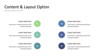 Content & Layout Option
Your great subtitle write here
Lorem Ipsum is simply dummy text of the
printing and typeset
Insert text here
01
Lorem Ipsum is simply dummy text of the
printing and typeset
Insert text here
02
Lorem Ipsum is simply dummy text of the
printing and typeset
Insert text here
03
Lorem Ipsum is simply dummy text of the
printing and typeset
Insert text here
04
Lorem Ipsum is simply dummy text of the
printing and typeset
Insert text here
05
Lorem Ipsum is simply dummy text of the
printing and typeset
Insert text here
06
 
