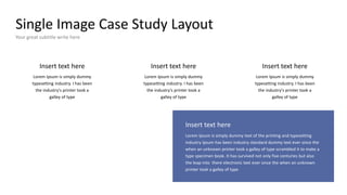 Single Image Case Study Layout
Your great subtitle write here
Insert text here
Lorem Ipsum is simply dummy
typesetting industry. I has been
the industry's printer took a
galley of type
Insert text here
Lorem Ipsum is simply dummy
typesetting industry. I has been
the industry's printer took a
galley of type
Insert text here
Lorem Ipsum is simply dummy
typesetting industry. I has been
the industry's printer took a
galley of type
Insert text here
Lorem Ipsum is simply dummy text of the printing and typesetting
industry Ipsum has been industry standard dummy text ever since the
when an unknown printer took a galley of type scrambled it to make a
type specimen book. It has survived not only five centuries but also
the leap into there electronic text ever since the when an unknown
printer took a galley of type
 