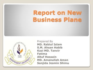 Report on New 
Business Plane 
Prepared By 
MD. Rabiul Islam 
S.M. Ahsan Habib 
Kazi MD. Tanvir 
Fatima 
Altuf Hossain 
MD. Amanullah Aman 
Sanjida Jesmin Shimu 
 