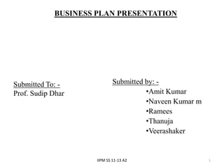 BUSINESS PLAN PRESENTATION




Submitted To: -              Submitted by: -
Prof. Sudip Dhar                       •Amit Kumar
                                       •Naveen Kumar m
                                       •Ramees
                                       •Thanuja
                                       •Veerashaker


                     IIPM SS 11-13 A2                    1
 