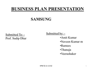 BUSINESS PLAN PRESENTATION

                   SAMSUNG


Submitted To: -               Submitted by: -
Prof. Sudip Dhar                        •Amit Kumar
                                        •Naveen Kumar m
                                        •Ramees
                                        •Thanuja
                                        •Veerashaker


                      IIPM SS 11-13 A2                    1
 