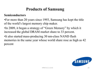 Products of Samsung
Semiconductors
•For more than 20 years since 1993, Samsung has kept the title
of the world’s largest memory chip maker.
•In 2009, it began a strategy of “Green Memory” by which it
increased the global DRAM market share to 33 percent.
•It also started mass-producing 30 nm-class NAND flash
memories in the same year whose world share rose as high as 42
percent




                            IIPM SS 11-13 A2                     23
 