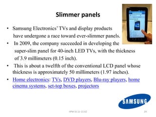 Slimmer panels
• Samsung Electronics’ TVs and display products
  have undergone a race toward ever-slimmer panels.
• In 2009, the company succeeded in developing the
   super-slim panel for 40-inch LED TVs, with the thickness
   of 3.9 millimeters (0.15 inch).
• This is about a twelfth of the conventional LCD panel whose
  thickness is approximately 50 millimeters (1.97 inches).
• Home electronics: TVs, DVD players, Blu-ray players, home
  cinema systems, set-top boxes, projectors



                            IIPM SS 11-13 A2                    24
 