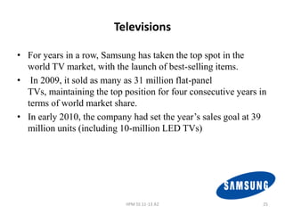 Televisions

• For years in a row, Samsung has taken the top spot in the
  world TV market, with the launch of best-selling items.
• In 2009, it sold as many as 31 million flat-panel
  TVs, maintaining the top position for four consecutive years in
  terms of world market share.
• In early 2010, the company had set the year’s sales goal at 39
  million units (including 10-million LED TVs)




                            IIPM SS 11-13 A2                    25
 