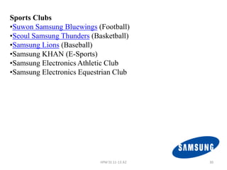 Sports Clubs
•Suwon Samsung Bluewings (Football)
•Seoul Samsung Thunders (Basketball)
•Samsung Lions (Baseball)
•Samsung KHAN (E-Sports)
•Samsung Electronics Athletic Club
•Samsung Electronics Equestrian Club




                           IIPM SS 11-13 A2   30
 