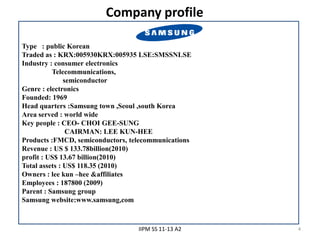 Company profile

Type : public Korean
Traded as : KRX:005930KRX:005935 LSE:SMSSNLSE
Industry : consumer electronics
          Telecommunications,
               semiconductor
Genre : electronics
Founded: 1969
Head quarters :Samsung town ,Seoul ,south Korea
Area served : world wide
Key people : CEO- CHOI GEE-SUNG
                CAIRMAN: LEE KUN-HEE
Products :FMCD, semiconductors, telecommunications
Revenue : US $ 133.78billion(2010)
profit : US$ 13.67 billion(2010)
Total assets : US$ 118.35 (2010)
Owners : lee kun –hee &affiliates
Employees : 187800 (2009)
Parent : Samsung group
Samsung website:www.samsung,com



                                  IIPM SS 11-13 A2   4
 