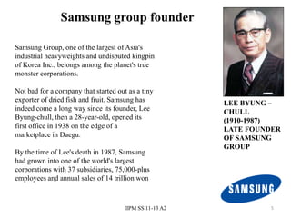 Samsung group founder

Samsung Group, one of the largest of Asia's
industrial heavyweights and undisputed kingpin
of Korea Inc., belongs among the planet's true
monster corporations.

Not bad for a company that started out as a tiny
exporter of dried fish and fruit. Samsung has            LEE BYUNG –
indeed come a long way since its founder, Lee            CHULL
Byung-chull, then a 28-year-old, opened its              (1910-1987)
first office in 1938 on the edge of a                    LATE FOUNDER
marketplace in Daegu.                                    OF SAMSUNG
                                                         GROUP
By the time of Lee's death in 1987, Samsung
had grown into one of the world's largest
corporations with 37 subsidiaries, 75,000-plus
employees and annual sales of 14 trillion won



                                      IIPM SS 11-13 A2            5
 