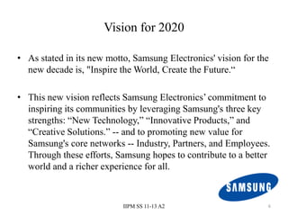 Vision for 2020

• As stated in its new motto, Samsung Electronics' vision for the
  new decade is, "Inspire the World, Create the Future.“

• This new vision reflects Samsung Electronics’ commitment to
  inspiring its communities by leveraging Samsung's three key
  strengths: “New Technology,” “Innovative Products,” and
  “Creative Solutions.” -- and to promoting new value for
  Samsung's core networks -- Industry, Partners, and Employees.
  Through these efforts, Samsung hopes to contribute to a better
  world and a richer experience for all.



                           IIPM SS 11-13 A2                     6
 