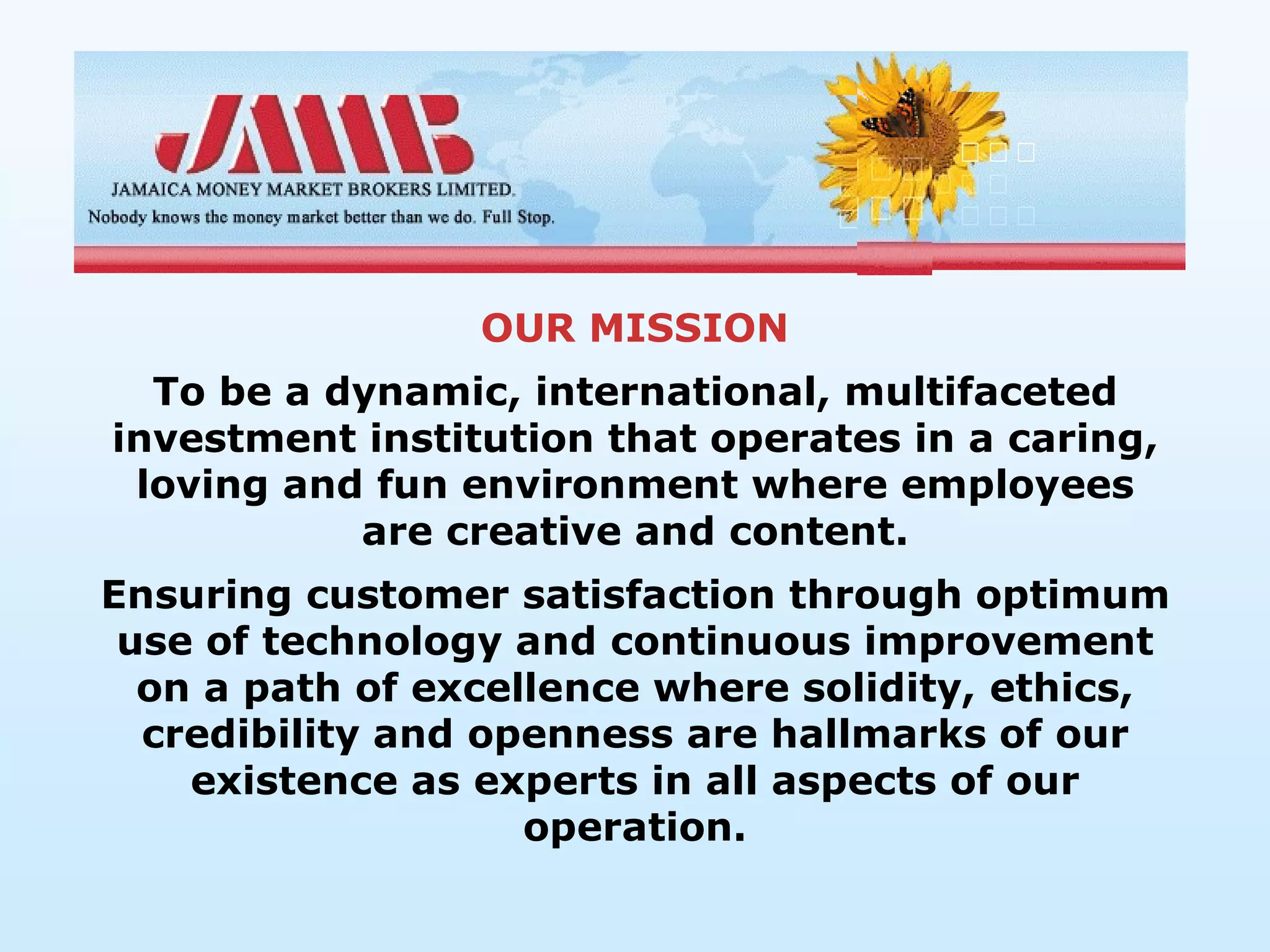 OUR MISSION
  To be a dynamic, international, multifaceted
investment institution that operates in a caring,
 loving and fun environment where employees
           are creative and content.
Ensuring customer satisfaction through optimum
 use of technology and continuous improvement
  on a path of excellence where solidity, ethics,
  credibility and openness are hallmarks of our
    existence as experts in all aspects of our
                    operation.
 