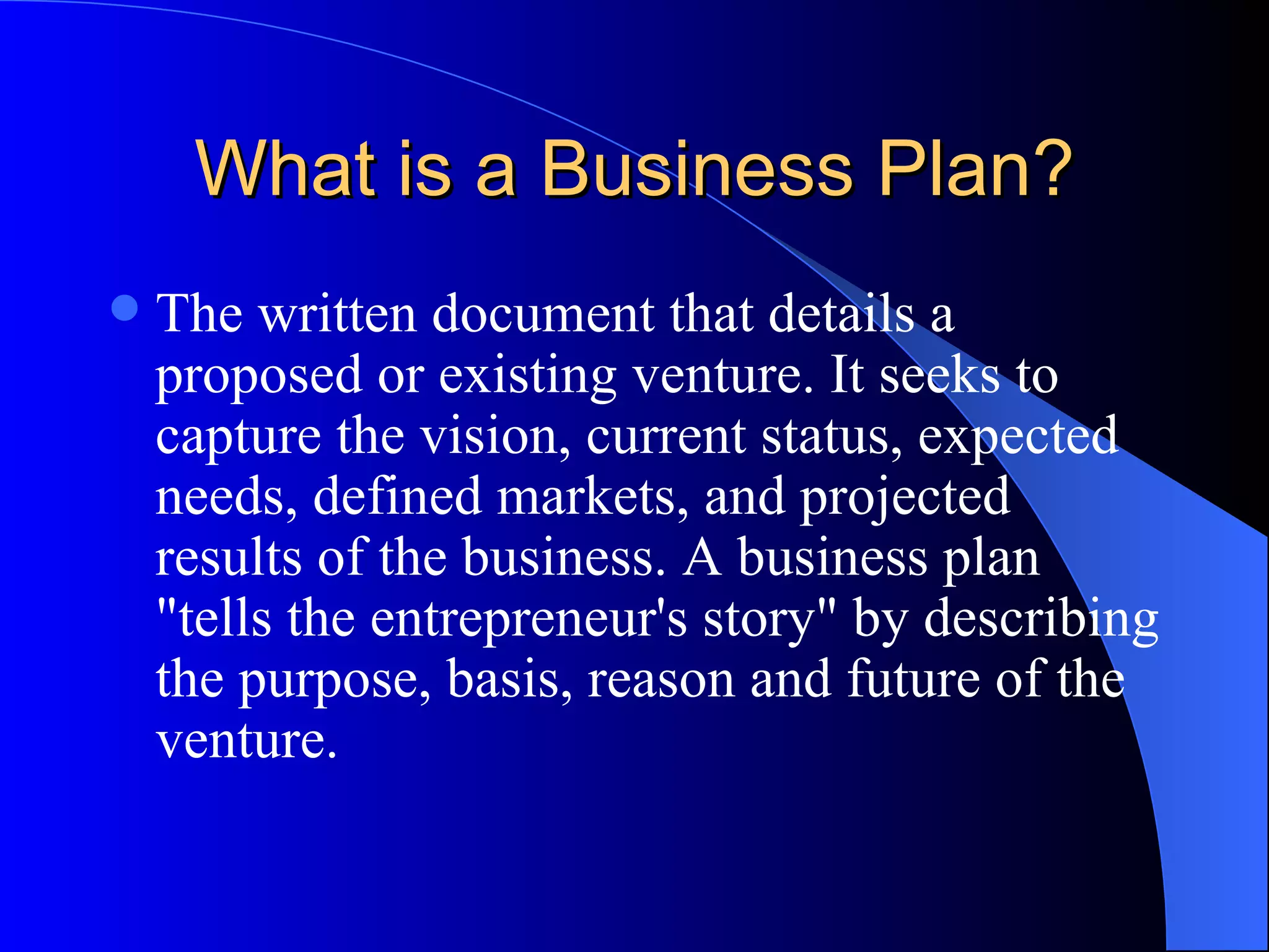 What is a Business Plan?
   The written document that details a
    proposed or existing venture. It seeks to
    capture the vision, current status, expected
    needs, defined markets, and projected
    results of the business. A business plan
    "tells the entrepreneur's story" by describing
    the purpose, basis, reason and future of the
    venture.
 