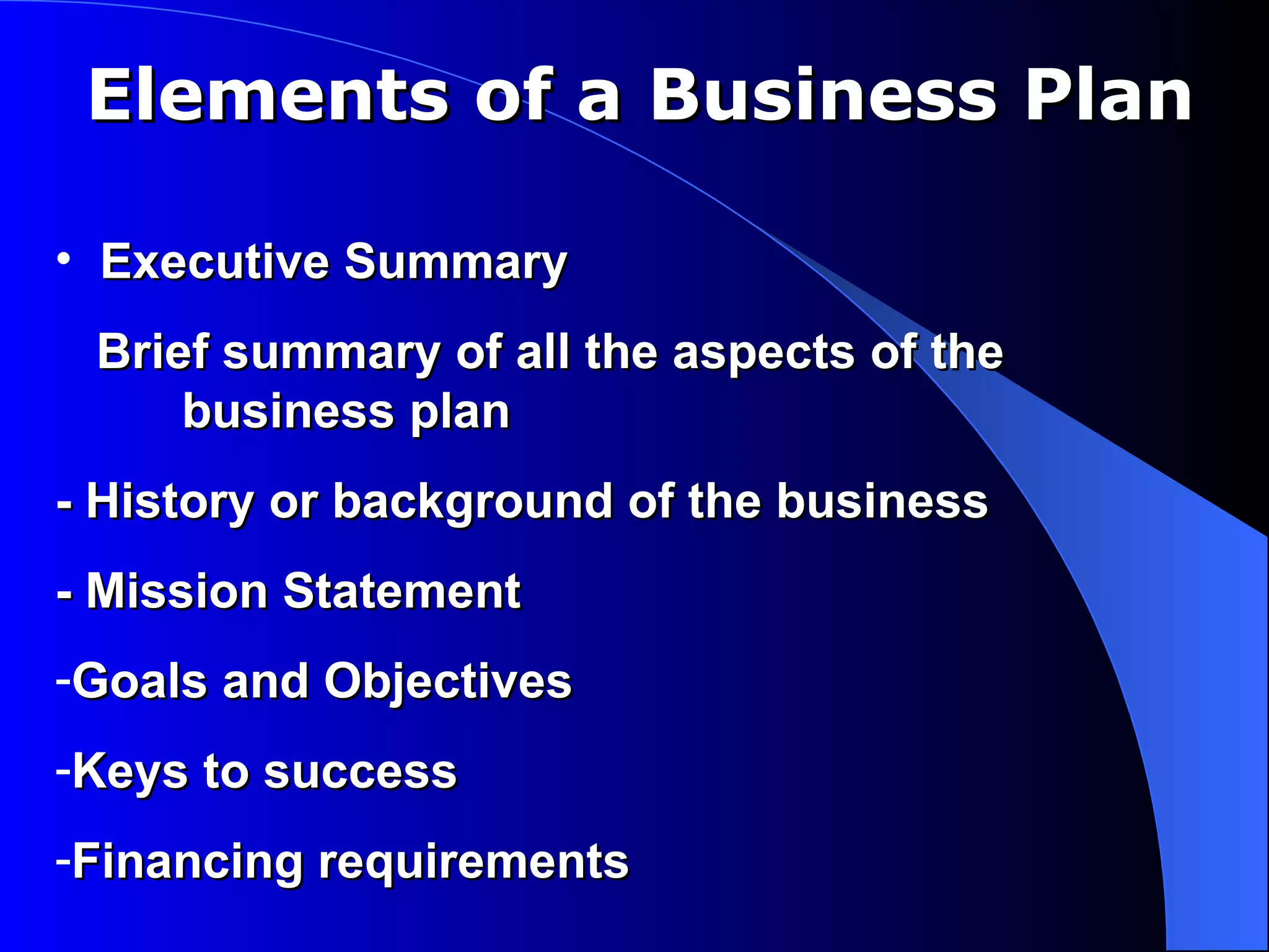 Elements of a Business Plan

• Executive Summary
 Brief summary of all the aspects of the
     business plan
- History or background of the business
- Mission Statement
-Goals and Objectives
-Keys to success
-Financing requirements
 