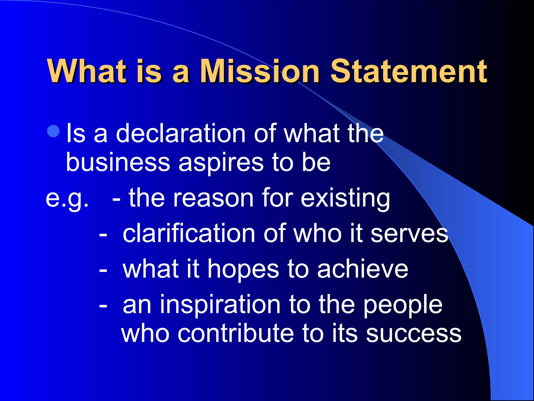 What is a Mission Statement
 Isa declaration of what the
  business aspires to be
e.g. - the reason for existing
    - clarification of who it serves
    - what it hopes to achieve
    - an inspiration to the people
      who contribute to its success
 