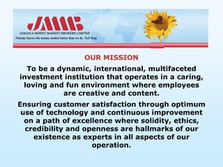 OUR MISSION
  To be a dynamic, international, multifaceted
investment institution that operates in a caring,
 loving and fun environment where employees
           are creative and content.
Ensuring customer satisfaction through optimum
 use of technology and continuous improvement
  on a path of excellence where solidity, ethics,
  credibility and openness are hallmarks of our
    existence as experts in all aspects of our
                    operation.
 