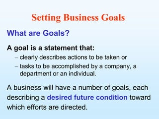 Setting Business Goals
What are Goals?
A goal is a statement that:
  – clearly describes actions to be taken or
  – tasks to be accomplished by a company, a
    department or an individual.

A business will have a number of goals, each
describing a desired future condition toward
which efforts are directed.
 
