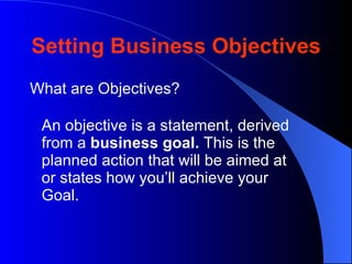 Setting Business Objectives
What are Objectives?

 An objective is a statement, derived
 from a business goal. This is the
 planned action that will be aimed at
 or states how you’ll achieve your
 Goal.
 