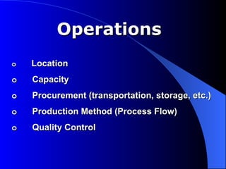 Operations
o   Location
o   Capacity
o   Procurement (transportation, storage, etc.)
o   Production Method (Process Flow)
o   Quality Control
 