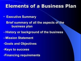 Elements of a Business Plan

• Executive Summary
 Brief summary of all the aspects of the
     business plan
- History or background of the business
- Mission Statement
-Goals and Objectives
-Keys to success
-Financing requirements
 