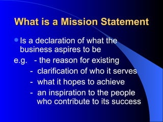 What is a Mission Statement
 Isa declaration of what the
  business aspires to be
e.g. - the reason for existing
    - clarification of who it serves
    - what it hopes to achieve
    - an inspiration to the people
      who contribute to its success
 