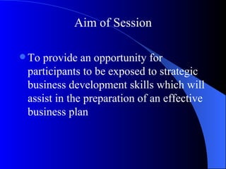 Aim of Session

 Toprovide an opportunity for
 participants to be exposed to strategic
 business development skills which will
 assist in the preparation of an effective
 business plan
 