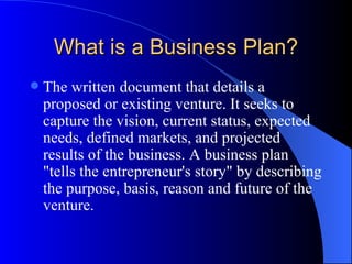 What is a Business Plan?
   The written document that details a
    proposed or existing venture. It seeks to
    capture the vision, current status, expected
    needs, defined markets, and projected
    results of the business. A business plan
    "tells the entrepreneur's story" by describing
    the purpose, basis, reason and future of the
    venture.
 