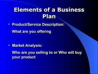 Elements of a Business
          Plan
• Product/Service Description:
 What are you offering


• Market Analysis:
 Who are you selling to or Who will buy
 your product
 