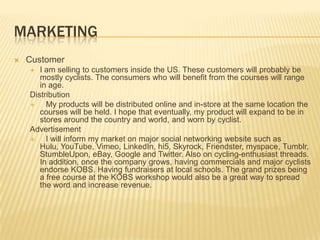 MARKETING
   Customer
      I am selling to customers inside the US. These customers will probably be
       mostly cyclists. The consumers who will benefit from the courses will range
       in age.
    Distribution
        My products will be distributed online and in-store at the same location the
       courses will be held. I hope that eventually, my product will expand to be in
       stores around the country and world, and worn by cyclist.
    Advertisement
        I will inform my market on major social networking website such as
       Hulu, YouTube, Vimeo, LinkedIn, hi5, Skyrock, Friendster, myspace, Tumblr,
       StumbleUpon, eBay, Google and Twitter. Also on cycling-enthusiast threads.
       In addition, once the company grows, having commercials and major cyclists
       endorse KOBS. Having fundraisers at local schools. The grand prizes being
       a free course at the KOBS workshop would also be a great way to spread
       the word and increase revenue.
 