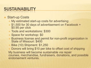 SUSTAINABILITY
   Start-up Costs
     My estimated start-up costs for advertising:
     $1,500 for 30 days of advertisement on Facebook +
      $0.95 per click
     Tools and workstations: $300
     Space for workshop: $0
     Business license and permit for non-profit organization in
      State of Missouri: $400
     Bike (10) Shipment: $1,250
     Donors will bring $10 per bike to offset cost of shipping
    My business will become sustainable via repair
    courses, merchandise, fundraisers, donations, and possible
    endorsement ventures.
 